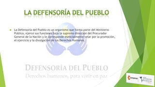 

La Defensoría del Pueblo es un organismo que forma parte del Ministerio
Público, ejerce sus funciones bajo la suprema dirección del Procurador
General de la Nación y le corresponde esencialmente velar por la promoción,
el ejercicio y la divulgación de los Derechos Humanos.

 
