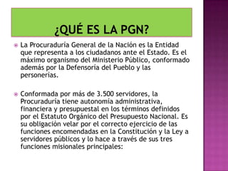 La Procuraduría General de la Nación es la Entidad
que representa a los ciudadanos ante el Estado. Es el
máximo organismo del Ministerio Público, conformado
además por la Defensoría del Pueblo y las
personerías.
 Conformada por más de 3.500 servidores, la
Procuraduría tiene autonomía administrativa,
financiera y presupuestal en los términos definidos
por el Estatuto Orgánico del Presupuesto Nacional. Es
su obligación velar por el correcto ejercicio de las
funciones encomendadas en la Constitución y la Ley a
servidores públicos y lo hace a través de sus tres
funciones misionales principales:
 