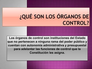 Los órganos de control son instituciones del Estado
que no pertenecen a ninguna rama del poder público y
cuentan con autonomía administrativa y presupuestal
para adelantar las funciones de control que la
Constitución les asigna.
 