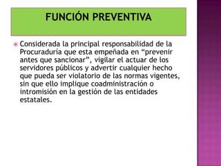 Considerada la principal responsabilidad de la
Procuraduría que esta empeñada en “prevenir
antes que sancionar”, vigilar el actuar de los
servidores públicos y advertir cualquier hecho
que pueda ser violatorio de las normas vigentes,
sin que ello implique coadministración o
intromisión en la gestión de las entidades
estatales.
 