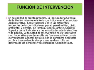 En su calidad de sujeto procesal, la Procuraduría General
de la Nación interviene ante las jurisdicciones Contencioso
Administrativa, Constitucional y ante las diferentes
instancias de las jurisdicciones penal, penal militar, civil,
ambiental y agraria, de familia, laboral, ante el Consejo
Superior de la Judicatura y las autoridades administrativas
y de policía. Su facultad de intervención no es facultativa
sino imperativa y se desarrolla de forma selectiva cuando
el Procurador General de la Nación lo considere necesario
y cobra trascendencia siempre que se desarrolle en
defensa de los derechos y las garantías fundamentales.
 