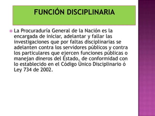  La Procuraduría General de la Nación es la
encargada de iniciar, adelantar y fallar las
investigaciones que por faltas disciplinarias se
adelanten contra los servidores públicos y contra
los particulares que ejercen funciones públicas o
manejan dineros del Estado, de conformidad con
lo establecido en el Código Único Disciplinario ó
Ley 734 de 2002.
 