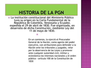  La institución constitucional del Ministerio Público
tuvo su origen en la Carta Fundamental de la
República de Colombia, Venezuela y Ecuador,
expedida el 29 de abril de 1830. Fue organizada, en
desarrollo de dicha Constitución, mediante Ley del
11 de mayo de 1830.

En un comienzo, la ejerció el Procurador
General de la Nación, como agente del poder
ejecutivo, con atribuciones para defender a la
Nación ante los tribunales y juzgados, velar
por la observancia de las Leyes y promover
ante cualquier autoridad civil, militar y
eclesiástica los intereses nacionales y el orden
público —artículo 100 de la Constitución de
1830
 