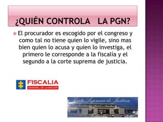  El procurador es escogido por el congreso y
como tal no tiene quien lo vigile, sino mas
bien quien lo acusa y quien lo investiga, el
primero le corresponde a la fiscalía y el
segundo a la corte suprema de justicia.
 