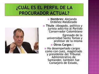  Nombres: Alejando
Ordóñez Maldonado
 Titulo :Abogado, político y
jurista adscrito al Partido
Conservador Colombiano
Egresado de la
universidad Santo Tomas y
profesor de la misma
 Otros Cargos :
 Ha desempeñado cargos
como con-juez, magistrado
y presidente del Tribunal
Administrativo de
Santander, también fue
Consejero de Estado,
 