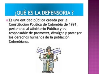  Es una entidad pública creada por la
Constitución Política de Colombia de 1991,
pertenece al Ministerio Público y es
responsable de promover, divulgar y proteger
los derechos humanos de la población
Colombiana.
 