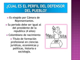  Es elegido por Cámara de
Representantes.
 Su periodo debe ser igual al
del presidente de la
republica (4 años)
 Colombiano de nacimiento
 Título de formación
profesional en ciencias
jurídicas, económicas y
políticas, historia o
sociología.
 