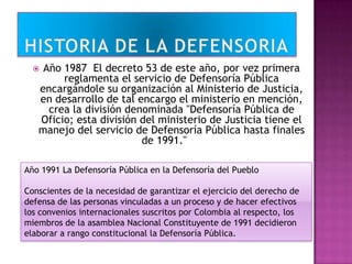  Año 1987 El decreto 53 de este año, por vez primera
reglamenta el servicio de Defensoría Pública
encargándole su organización al Ministerio de Justicia,
en desarrollo de tal encargo el ministerio en mención,
crea la división denominada "Defensoría Pública de
Oficio; esta división del ministerio de Justicia tiene el
manejo del servicio de Defensoría Pública hasta finales
de 1991."
Año 1991 La Defensoría Pública en la Defensoría del Pueblo
Conscientes de la necesidad de garantizar el ejercicio del derecho de
defensa de las personas vinculadas a un proceso y de hacer efectivos
los convenios internacionales suscritos por Colombia al respecto, los
miembros de la asamblea Nacional Constituyente de 1991 decidieron
elaborar a rango constitucional la Defensoría Pública.
 