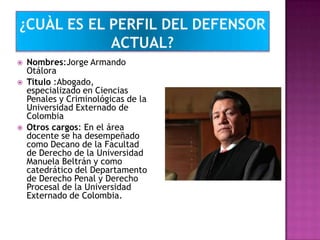  Nombres:Jorge Armando
Otálora
 Titulo :Abogado,
especializado en Ciencias
Penales y Criminológicas de la
Universidad Externado de
Colombia
 Otros cargos: En el área
docente se ha desempeñado
como Decano de la Facultad
de Derecho de la Universidad
Manuela Beltrán y como
catedrático del Departamento
de Derecho Penal y Derecho
Procesal de la Universidad
Externado de Colombia.
 