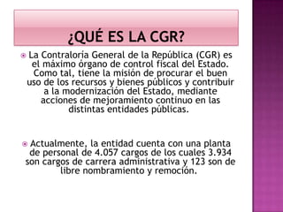  La Contraloría General de la República (CGR) es
el máximo órgano de control fiscal del Estado.
Como tal, tiene la misión de procurar el buen
uso de los recursos y bienes públicos y contribuir
a la modernización del Estado, mediante
acciones de mejoramiento continuo en las
distintas entidades públicas.
 Actualmente, la entidad cuenta con una planta
de personal de 4.057 cargos de los cuales 3.934
son cargos de carrera administrativa y 123 son de
libre nombramiento y remoción.
 