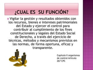  Vigilar la gestión y resultados obtenidos con
los recursos, bienes e intereses patrimoniales
del Estado y ejercer el control para
contribuir al cumplimiento de los fines
constitucionales y legales del Estado Social
de Derecho, a través del ejercicio de
técnicas, métodos y mecanismos previstos en
las normas, de forma oportuna, eficaz y
transparente.
Capitulo X organismos
de control Articulo
267 CPC
 