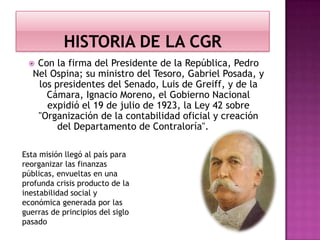  Con la firma del Presidente de la República, Pedro
Nel Ospina; su ministro del Tesoro, Gabriel Posada, y
los presidentes del Senado, Luis de Greiff, y de la
Cámara, Ignacio Moreno, el Gobierno Nacional
expidió el 19 de julio de 1923, la Ley 42 sobre
"Organización de la contabilidad oficial y creación
del Departamento de Contraloría".
Esta misión llegó al país para
reorganizar las finanzas
públicas, envueltas en una
profunda crisis producto de la
inestabilidad social y
económica generada por las
guerras de principios del siglo
pasado
 