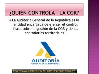  La Auditoría General de la República es la
entidad encargada de ejercer el control
fiscal sobre la gestión de la CGR y de las
contralorías territoriales.
http://www.auditoria.gov.co/index.php/auditoria/agr/
 