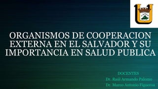 ORGANISMOS DE COOPERACION
EXTERNA EN EL SALVADOR Y SU
IMPORTANCIA EN SALUD PUBLICA
DOCENTES
Dr. Raúl Armando Palomo
Dr. Marco Antonio Figueroa
 