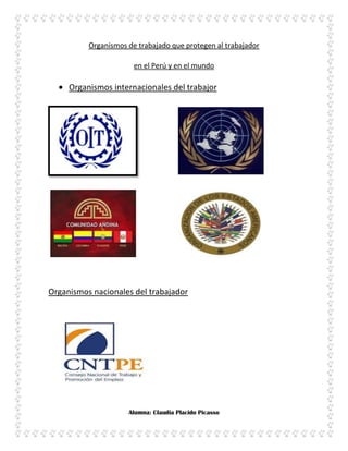 Organismos de trabajado que protegen al trabajador

                       en el Perú y en el mundo

     Organismos internacionales del trabajor




Organismos nacionales del trabajador




                     Alumna: Claudia Placido Picasso
 