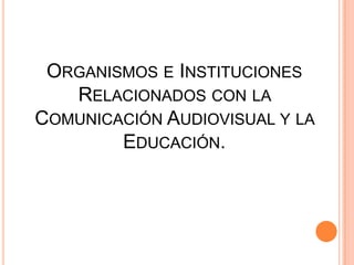 Organismos e Instituciones Relacionados con la Comunicación Audiovisual y la Educación.  