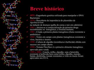 Breve histórico 1973  - Engenharia genética utilizada para manipular o DNA Bacteriano. 1974  - Descoberta da importância do plasmídeo de  Agrobacterium na indução de doenças (galha de coroa e raiz em cabeleira) 1982  – iniciou-se a comercialização da primeira droga recombinante ou  transgênica, a insulina humana. 1983  - Criada a primeira planta transgênica (fumo resistente a antibiótico) 1985  - Testes em campo com plantas transgênicas resistente a vírus, bactéria e insetos 1990  - Cultura de algodão (resistência à herbicida) obtida com sucesso em campo aberto 1994  - Tomate FlavrSavr é o primeiro alimento transgênico aprovado para venda. 1995 a 2000  - Canola, milho, algodão, soja e beterraba resistente à herbicida bem como milho, algodão, mamão, batata, abobrinha, tomate resistentes a vírus ou inseto foram aprovados nos EUA. 