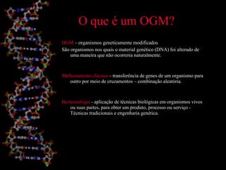 O que é um OGM? OGM  – organismos geneticamente modificados São organismos nos quais o material genético (DNA) foi alterado de uma maneira que não ocorreria naturalmente. Melhoramento clássico  - transferência de genes de um organismo para outro por meio de cruzamentos – combinação aleatória. Biotecnologia  - aplicação de técnicas biológicas em organismos vivos  ou suas partes, para obter um produto, processo ou serviço - Técnicas tradicionais e engenharia genética. 