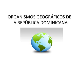 ORGANISMOS GEOGRÁFICOS DE
LA REPÚBLICA DOMINICANA
 