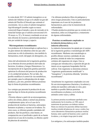 Biología Genética y Sociedad. 6to 2da Nat
la venta desde 2017. El salmón transgénico es un
salmón del Atlántico al que se le añadió un gen del
salmón del Pacífico (Chinook) que estimula el
crecimiento. Así es como el salmón transgénico
AquAdvantage® (nombre según su marca
comercial) llega al tamaño y peso de mercado en la
mitad del tiempo que el salmón convencional (16-
18 meses vs, 32 y 36 meses), resultando en un uso
más eficiente de recursos y permitiendo producir
más por unidad de tiempo y espacio.
Microorganismos recombinantes
Los productos de la biotecnología se aplican hoy a
un gran número de industrias entre las que cabe
mencionar no sólo la alimenticia, sino también la
farmacéutica, textil, del papel, de detergentes, etc.
Antes del advenimiento de la ingeniería genética
ya se obtenían diversos productos derivados de
bacterias, levaduras y hongos filamentosos. La
incorporación de la ingeniería genética permitió
optimizar la eficiencia del proceso de producción
y/o la calidad del producto. Por un lado, fue
posible modificar el control de vías metabólicas,
por ejemplo, para la sobreproducción de algún
producto y, por otro, permitió fabricar proteínas
bajo la forma de proteínas recombinantes.
Las ventajas que presenta la producción de una
proteína bajo la forma de proteína recombinante
son:
• Permite obtener a partir de un microorganismo,
cultivo de células, planta o animal una proteína
completamente ajena, tal es el caso de la
producción de insulina en bacterias, anticuerpos
humanos en plantas y vacunas en levaduras. En
estos casos, se obtienen grandes cantidades del
producto, fácil de purificar y más barato, en
comparación con el purificado a partir de su fuente
natural (en el caso de la insulina, se obtenía a partir
de páncreas de animales).
• Se obtienen productos libres de patógenos y
otros riesgos potenciales. Esto es particularmente
importante en el caso de los productos
farmacéuticos, para evitar la transmisión de
enfermedades.
• Pueden producirse proteínas que no existen en la
naturaleza, útiles en el diagnóstico y tratamiento
de algunas enfermedades.
Proteínas recombinantes empleadas en
la industria farmacéutica y en la
industria alimenticia.
La industria farmacéutica ha optado por el camino
de la ingeniería genética o metodología del ADN
recombinante. Mediante esta metodología es
posible obtener enormes cantidades de una
proteína, aislada de todos los componentes
celulares del organismo de origen. Esto se
consigue por introducción y expresión del gen de
interés en un organismo hospedador fácil de
cultivar. Este organismo se denomina entonces
“organismo genéticamente modificado” o
“transgénico” y la proteína obtenida, “proteína
recombinante”.
Actualmente los organismos empleados con este
fin son microorganismos (bacterias y levaduras) y
células de mamífero cultivadas in vitro, pero
también es posible fabricar proteínas
recombinantes en plantas y en la leche de
animales como vacas y cabras.
La primera proteína recombinante aprobada como
medicamento fue la insulina, en 1982, para el
tratamiento de pacientes con diabetes melitus.
Hasta ese entonces los pacientes debían inyectarse
insulina extraída del páncreas de vacas o cerdos; hoy
varios laboratorios farmacéuticos producen insulina
humana, tanto a partir de bacterias como a partir de
levaduras, y sin ningún riesgo para la salud.
Los antígenos y los anticuerpos también pueden
 