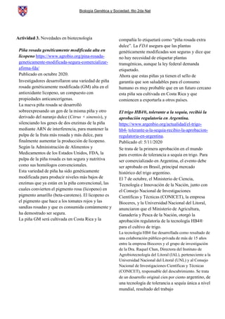 Biología Genética y Sociedad. 6to 2da Nat
Actividad 3. Novedades en biotecnología
Piña rosada genéticamente modificada alta en
licopeno https://www.agrobio.org/pina-rosada-
geneticamente-modificada-segura-comercializar-
afirma-fda/
Publicado en octubre 2020.
Investigadores desarrollaron una variedad de piña
rosada genéticamente modificada (GM) alta en el
antioxidante licopeno, un compuesto con
propiedades anticancerígenas.
La nueva piña rosada se desarrolló
sobreexpresando un gen de la misma piña y otro
derivado del naranjo dulce (Citrus × sinensis), y
silenciando los genes de dos enzimas de la piña
mediante ARN de interferencia, para mantener la
pulpa de la fruta más rosada y más dulce, para
finalmente aumentar la producción de licopeno.
Según la Administración de Alimentos y
Medicamentos de los Estados Unidos, FDA, la
pulpa de la piña rosada es tan segura y nutritiva
como sus homólogos convencionales.
Esta variedad de piña ha sido genéticamente
modificada para producir niveles más bajos de
enzimas que ya están en la piña convencional, las
cuales convierten el pigmento rosa (licopeno) en
pigmento amarillo (beta-caroteno). El licopeno es
el pigmento que hace a los tomates rojos y las
sandías rosadas y que es consumida comúnmente y
ha demostrado ser segura.
La piña GM será cultivada en Costa Rica y la
compañía lo etiquetará como “piña rosada extra
dulce”. La FDA asegura que las plantas
genéticamente modificadas son seguras y dice que
no hay necesidad de etiquetar plantas
transgénicas, aunque la ley federal demanda
etiquetado.
Ahora que estas piñas ya tienen el sello de
garantía que son saludables para el consumo
humano es muy probable que en un futuro cercano
esta piña sea cultivada en Costa Rica y que
comiencen a exportarla a otros países.
El trigo HB4®, tolerante a la sequía, recibió la
aprobación regulatoria en Argentina.
https://www.argenbio.org/actualidad/el-trigo-
hb4- tolerante-a-la-sequia-recibio-la-aprobacion-
regulatoria-en-argentina.
Publicado el: 5/11/2020
Se trata de la primera aprobación en el mundo
para eventos de tolerancia a sequía en trigo. Para
ser comercializado en Argentina, el evento debe
ser aprobado en Brasil, principal mercado
histórico del trigo argentino.
El 7 de octubre, el Ministerio de Ciencia,
Tecnología e Innovación de la Nación, junto con
el Consejo Nacional de Investigaciones
Científicas y Técnicas (CONICET), la empresa
Bioceres, y la Universidad Nacional del Litoral,
anunciaron que el Ministerio de Agricultura,
Ganadería y Pesca de la Nación, otorgó la
aprobación regulatoria de la tecnología HB4®
para el cultivo de trigo.
La tecnología HB4 fue desarrollada como resultado de
una colaboración público-privada de más de 15 años
entre la empresa Bioceres y el grupo de investigación
de la Dra. Raquel Chan, Directora del Instituto de
Agrobiotecnología del Litoral (IAL), perteneciente a la
Universidad Nacional del Litoral (UNL) y al Consejo
Nacional de Investigaciones Científicas y Técnicas
(CONICET), responsable del descubrimiento. Se trata
de un desarrollo original cien por ciento argentino, de
una tecnología de tolerancia a sequía única a nivel
mundial, resultado del trabajo
 
