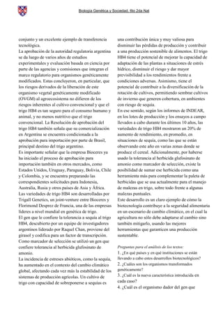 Biología Genética y Sociedad. 6to 2da Nat
conjunto y un excelente ejemplo de transferencia
tecnológica.
La aprobación de la autoridad regulatoria argentina
se da luego de varios años de estudios
experimentales y evaluación basada en ciencia por
parte de las agencias y comisiones que integran el
marco regulatorio para organismos genéticamente
modificados. Estas concluyeron, en particular, que
los riesgos derivados de la liberación de este
organismo vegetal genéticamente modificado
(OVGM) al agroecosistema no difieren de los
riesgos inherentes al cultivo convencional y que el
trigo HB4 es tan seguro para el consumo humano y
animal, y no menos nutritivo que el trigo
convencional. La Resolución de aprobación del
trigo HB4 también señala que su comercialización
en Argentina se encuentra condicionada a la
aprobación para importación por parte de Brasil,
principal destino del trigo argentino.
Es importante señalar que la empresa Bioceres ya
ha iniciado el proceso de aprobación para
importación también en otros mercados, como
Estados Unidos, Uruguay, Paraguay, Bolivia, Chile
y Colombia, y se encuentra preparando las
correspondientes solicitudes para Indonesia,
Australia, Rusia y otros países de Asia y África.
Las variedades de trigo HB4 son desarrolladas por
Trigall Genetics, un joint-venture entre Bioceres y
Florimond Desprez de Francia, una de las empresas
líderes a nivel mundial en genética de trigo.
El gen que le confiere la tolerancia a sequía al trigo
HB4, descubierto por un equipo de investigadores
argentinos liderado por Raquel Chan, proviene del
girasol y codifica para un factor de transcripción.
Como marcador de selección se utilizó un gen que
confiere tolerancia al herbicida glufosinato de
amonio.
La incidencia de estreses abióticos, como la sequía,
ha aumentado en el contexto del cambio climático
global, afectando cada vez más la estabilidad de los
sistemas de producción agrícolas. Un cultivo de
trigo con capacidad de sobreponerse a sequías es
una contribución única y muy valiosa para
disminuir las pérdidas de producción y contribuir
a una producción sostenible de alimentos. El trigo
HB4 tiene el potencial de mejorar la capacidad de
adaptación de las plantas a situaciones de estrés
hídrico, disminuir el riesgo y dar mayor
previsibilidad a los rendimientos frente a
condiciones adversas. Asimismo, tiene el
potencial de contribuir a la diversificación de la
rotación de cultivos, permitiendo sembrar cultivos
de invierno que generen cobertura, en ambientes
con riesgo de sequía.
En ese sentido, según los informes de INDEAR,
en los lotes de producción y los ensayos a campo
llevados a cabo durante los últimos 10 años, las
variedades de trigo HB4 mostraron un 20% de
aumento de rendimiento, en promedio, en
situaciones de sequía, como las que se están
observando este año en varias zonas donde se
produce el cereal. Adicionalmente, por haberse
usado la tolerancia al herbicida glufosinato de
amonio como marcador de selección, existe la
posibilidad de sumar ese herbicida como una
herramienta más para complementar la paleta de
herbicidas que se usa actualmente para el manejo
de malezas en trigo, sobre todo frente a algunas
malezas puntuales.
Este desarrollo es un claro ejemplo de cómo la
biotecnología contribuye a la seguridad alimentaria
en un escenario de cambio climático, en el cual la
agricultura no sólo debe adaptarse al cambio sino
también mitigarlo, usando las mejores
herramientas que garanticen una producción
sustentable.
Preguntas para el análisis de los textos:
1. ¿En qué países y en qué instituciones se están
llevando a cabo estos desarrollos biotecnológicos?
2. ¿Cuáles son los organismos transformados
genéticamente?
3. ¿Cuál es la nueva característica introducida en
cada caso?
4. ¿Cuál es el organismo dador del gen que
 