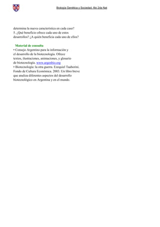 Biología Genética y Sociedad. 6to 2da Nat
determina la nueva característica en cada caso?
5. ¿Qué beneficio ofrece cada uno de estos
desarrollos? ¿A quién beneficia cada uno de ellos?
Material de consulta
• Consejo Argentino para la información y
el desarrollo de la biotecnología. Ofrece
textos, ilustraciones, animaciones, y glosario
de biotecnología. www.argenbio.org
• Biotecnología: la otra guerra. Ezequiel Taaborini.
Fondo de Cultura Económica. 2003. Un libro breve
que analiza diferentes aspectos del desarrollo
biotecnológico en Argentina y en el mundo.
 