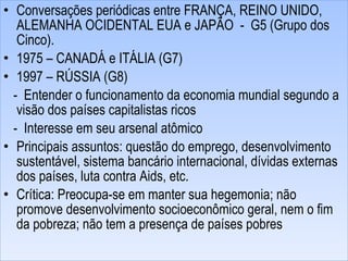 Conversações periódicas entre FRANÇA, REINO UNIDO, ALEMANHA OCIDENTAL EUA e JAPÃO  -  G5 (Grupo dos Cinco). 1975 – CANADÁ e ITÁLIA (G7) 1997 – RÚSSIA (G8) -  Entender o funcionamento da economia mundial segundo a visão dos países capitalistas ricos -  Interesse em seu arsenal atômico Principais assuntos: questão do emprego, desenvolvimento sustentável, sistema bancário internacional, dívidas externas dos países, luta contra Aids, etc. Crítica: Preocupa-se em manter sua hegemonia; não promove desenvolvimento socioeconômico geral, nem o fim da pobreza; não tem a presença de países pobres 