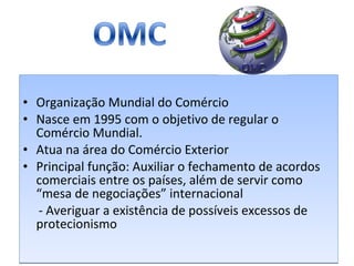 Organização Mundial do Comércio Nasce em 1995 com o objetivo de regular o Comércio Mundial. Atua na área do Comércio Exterior Principal função: Auxiliar o fechamento de acordos comerciais entre os países, além de servir como “mesa de negociações” internacional - Averiguar a existência de possíveis excessos de protecionismo 