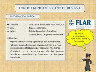 INFORMACIÓN BÁSICA
 Creación
 Sede
 Países
: 1978, en el ámbito del ALAC y ALADI
: Bogotá, Colombia.
: Bolivia, Colombia, Costa Rica,
Ecuador, Perú, Uruguay y Venezuela.
Objetivos :
•Apoyar la balanza de pagos de los países miembros.
•Mejorar las condiciones de inversión de las reservas
internacionales efectuadas por los países miembros.
•Contribuir a la armonización de las políticas
cambiarias, monetarias y financieras de los países
miembros.
FONDO LATINOAMERICANO DE RESERVA
La actual
presidenta del
FLAR es Ana María
Carrasquilla
 