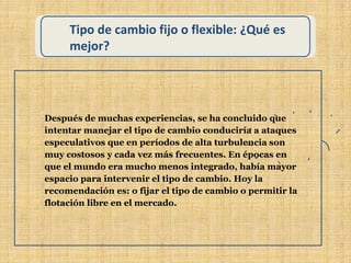 Tipo de cambio fijo o flexible: ¿Qué es
mejor?
Después de muchas experiencias, se ha concluido que
intentar manejar el tipo de cambio conduciría a ataques
especulativos que en períodos de alta turbulencia son
muy costosos y cada vez más frecuentes. En épocas en
que el mundo era mucho menos integrado, había mayor
espacio para intervenir el tipo de cambio. Hoy la
recomendación es: o fijar el tipo de cambio o permitir la
flotación libre en el mercado.
 