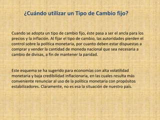 ¿Cuándo utilizar un Tipo de Cambio fijo?
Cuando se adopta un tipo de cambio fijo, éste pasa a ser el ancla para los
precios y la inflación. Al fijar el tipo de cambio, las autoridades pierden el
control sobre la política monetaria, por cuanto deben estar dispuestas a
comprar y vender la cantidad de moneda nacional que sea necesaria a
cambio de divisas, a fin de mantener la paridad.
Este esquema se ha sugerido para economías con alta volatilidad
monetaria y baja credibilidad inflacionaria, en las cuales resulta más
conveniente renunciar al uso de la política monetaria con propósitos
estabilizadores. Claramente, no es esa la situación de nuestro país.
 