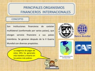PRINCIPALES ORGANISMOS
FINANCIEROS INTERNACIONALES
CONCEPTO
Son instituciones financieras de carácter
multilateral (conformado por varios países), que
otorgan servicio financiero a sus países
miembros. Se generan después de la II Guerra
Mundial con diversos propósitos.
La exigencia de pagos de
estos OFIs ha generado
más hambre y miseria en
los países más pobres.
 