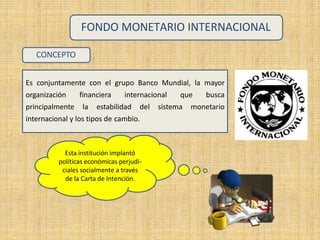 FONDO MONETARIO INTERNACIONAL
CONCEPTO
Es conjuntamente con el grupo Banco Mundial, la mayor
organización financiera internacional que busca
principalmente la estabilidad del sistema monetario
internacional y los tipos de cambio.
Esta institución implantó
políticas económicas perjudi-
ciales socialmente a través
de la Carta de Intención.
 