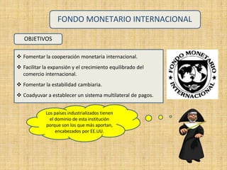 OBJETIVOS
 Fomentar la cooperación monetaria internacional.
 Facilitar la expansión y el crecimiento equilibrado del
comercio internacional.
 Fomentar la estabilidad cambiaria.
 Coadyuvar a establecer un sistema multilateral de pagos.
FONDO MONETARIO INTERNACIONAL
Los países industrializados tienen
el dominio de esta institución
porque son los que más aportan,
encabezados por EE.UU.
 