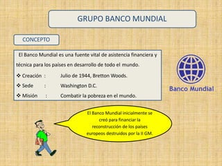 CONCEPTO
El Banco Mundial es una fuente vital de asistencia financiera y
técnica para los países en desarrollo de todo el mundo.
 Creación :
 Sede :
 Misión :
Julio de 1944, Bretton Woods.
Washington D.C.
Combatir la pobreza en el mundo.
GRUPO BANCO MUNDIAL
El Banco Mundial inicialmente se
creó para financiar la
reconstrucción de los países
europeos destruidos por la II GM.
 