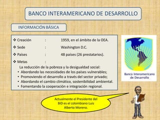 INFORMACIÓN BÁSICA
1959, en el ámbito de la OEA.
Washington D.C.
48 países (26 prestatarios).
 Creación
 Sede
 Países
 Metas
:
:
:
:
BANCO INTERAMERICANO DE DESARROLLO
La reducción de la pobreza y la desigualdad social:
• Abordando las necesidades de los países vulnerables;
• Promoviendo el desarrollo a través del sector privado;
• Abordando el cambio climático, sostenibilidad ambiental.
• Fomentando la cooperación e integración regional.
Actualmente el Presidente del
BID es el colombiano Luis
Alberto Moreno.
 