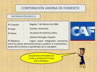 INFORMACIÓN BÁSICA
 Creación :
 Sede :
 Países :
 Objetivos :
Bogotá, 7 de febrero de 1968.
Caracas, Venezuela.
16 países de América Latina,
además Portugal y España.
Lograr mayor integración económica
CORPORACIÓN ANDINA DE FOMENTO
entre los países latinoamericanos y acelerar el crecimiento y
desarrollo armónico y equilibrado de la subregión.
Actualmente el Presidente de
la CAF es el boliviano Enrique
García Rodríguez.
 