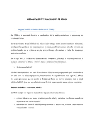 ORGANIZMOS INTERNACIONALES DE SALUD

Organización Mundial de la Salud (OMS)
La OMS es la autoridad directiva y coordinadora de la acción sanitaria en el sistema de las
Naciones Unidas.
Es la responsable de desempeñar una función de liderazgo en los asuntos sanitarios mundiales,
configurar la agenda de las investigaciones en salud, establecer normas, articular opciones de
política basadas en la evidencia, prestar apoyo técnico a los países y vigilar las tendencias
sanitarias mundiales
En el siglo XXI, la salud es una responsabilidad compartida, que exige el acceso equitativo a la
atención sanitaria y la defensa colectiva frente a amenazas transnacionales.
Reformas de la OMS
La OMS ha emprendido una serie de reformas a fin de estar mejor preparada para hacer frente a
los retos cada vez más complejos que plantea la salud de las poblaciones en el siglo XXI. Desde
los viejos problemas que se resisten a desaparecer hasta las nuevas amenazas para la salud
pública, la OMS tiene que ser suficientemente flexible para responder a este entorno cambiante.
Función de la OMS en la salud pública
La OMS cumple sus objetivos mediante las siguientes funciones básicas:
ofrecer liderazgo en temas cruciales para la salud y participar en alianzas cuando se
requieran actuaciones conjuntas;
determinar las líneas de investigación y estimular la producción, difusión y aplicación de
conocimientos valiosos;

 