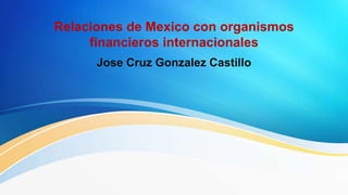 Relaciones de Mexico con organismos
financieros internacionales
Jose Cruz Gonzalez Castillo
 