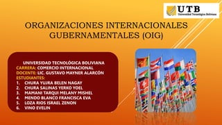 ORGANIZACIONES INTERNACIONALES
GUBERNAMENTALES (OIG)
UNIVERSIDAD TECNOLÓGICA BOLIVIANA
CARRERA: COMERCIO INTERNACIONAL
DOCENTE: LIC. GUSTAVO MAYNER ALARCÓN
ESTUDIANTES:
1. CHURA YUJRA BELEN NAGAY
2. CHURA SALINAS YERKO YOEL
3. MAMANI TARQUI MELANY MISHEL
4. MENDO BLANCO FRANCISCA EVA
5. LOZA RIOS ISRAEL ZENON
6. VINO EVELIN
 