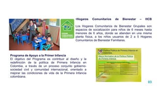 03
•Hogares Comunitarios de Bienestar – HCB
Los Hogares Comunitarios de Bienestar Grupales son
espacios de socialización para niños de 6 meses hasta
menores de 6 años, donde se atienden en una misma
planta física, a los niños usuarios de 2 a 5 Hogares
Comunitarios de Bienestar Familiares.
Programa de Apoyo a la Primer Infancia
El objetivo del Programa es contribuir al diseño y la
redefinición de la política de Primera Infancia en
Colombia, a través de un proceso conjunto gobierno-
sociedad civil y comunidad internacional, orientado a
mejorar las condiciones de vida de la Primera Infancia
colombiana.
 