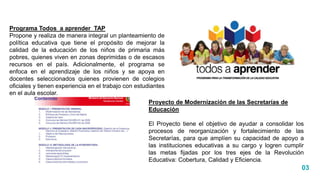 03
Programa Todos a aprender TAP
Propone y realiza de manera integral un planteamiento de
política educativa que tiene el propósito de mejorar la
calidad de la educación de los niños de primaria más
pobres, quienes viven en zonas deprimidas o de escasos
recursos en el país. Adicionalmente, el programa se
enfoca en el aprendizaje de los niños y se apoya en
docentes seleccionados quienes provienen de colegios
oficiales y tienen experiencia en el trabajo con estudiantes
en el aula escolar.
Proyecto de Modernización de las Secretarías de
Educación
El Proyecto tiene el objetivo de ayudar a consolidar los
procesos de reorganización y fortalecimiento de las
Secretarías, para que amplíen su capacidad de apoyo a
las instituciones educativas a su cargo y logren cumplir
las metas fijadas por los tres ejes de la Revolución
Educativa: Cobertura, Calidad y Eficiencia.
 