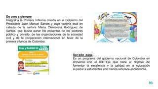03
De cero a siempre
Integral a la Primera Infancia creada en el Gobierno del
Presidente Juan Manuel Santos y cuya vocería está en
cabeza de la señora María Clemencia Rodríguez de
Santos, que busca aunar los esfuerzos de los sectores
público y privado, de las organizaciones de la sociedad
civil y de la cooperación internacional en favor de la
primera infancia de Colombia.
Ser pilo paga
Es un programa del gobierno nacional de Colombia en
convenio con el ICETEX, que tiene el objetivo de
fomentar la excelencia y la calidad en la educación
superior a estudiantes con menos recursos económicos.
 