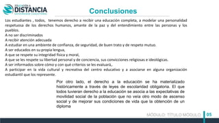 MÓDULO: TÍTULO MÓDULO 05
Conclusiones
Los estudiantes , todos, tenemos derecho a recibir una educación completa, a modelar una personalidad
respetuosa de los derechos humanos, amante de la paz y del entendimiento entre las personas y los
pueblos.
A no ser discriminados
A recibir atención adecuada
A estudiar en una ambiente de confianza, de seguridad, de buen trato y de respeto mutuo.
A ser educados en su propia lengua,
A que se respete su integridad física y moral,
A que se les respete su libertad personal y de conciencia, sus convicciones religiosas e ideológicas.
A ser informados sobre cómo y con qué criterios se les evaluará,.
A participar en la vida cultural y recreativa del centro educativo y a asociarse en alguna organización
estudiantil que los represente.
Por otro lado, el derecho a la educación se ha materializado
históricamente a través de leyes de escolaridad obligatoria. El que
todos tuvieran derecho a la educación se asocia a las expectativas de
movilidad social de la población que no veía otro modo de ascenso
social y de mejorar sus condiciones de vida que la obtención de un
diploma
 