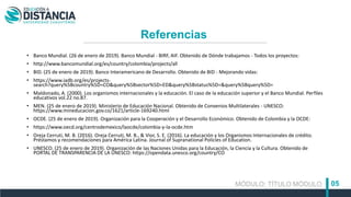 • Banco Mundial. (26 de enero de 2019). Banco Mundial - BIRF, AIF. Obtenido de Dónde trabajamos - Todos los proyectos:
• http://www.bancomundial.org/es/country/colombia/projects/all
• BID. (25 de enero de 2019). Banco Interamericano de Desarrollo. Obtenido de BID - Mejorando vidas:
• https://www.iadb.org/es/projects-
search?query%5Bcountry%5D=CO&query%5Bsector%5D=ED&query%5Bstatus%5D=&query%5Bquery%5D=
• Maldonado, A. (2000). Los organismos internacionales y la educación. El caso de la educación superior y el Banco Mundial. Perfiles
educativos vol.22 no.87.
• MEN. (25 de enero de 2019). Ministerio de Educación Nacional. Obtenido de Convenios Multilaterales - UNESCO:
https://www.mineducacion.gov.co/1621/article-169240.html
• OCDE. (25 de enero de 2019). Organización para la Cooperación y el Desarrollo Económico. Obtenido de Colombia y la OCDE:
• https://www.oecd.org/centrodemexico/laocde/colombia-y-la-ocde.htm
• Oreja Cerruti, M. B. (2016). Oreja Cerruti, M. B., & Vior, S. E. (2016). La educación y los Organismos Internacionales de crédito.
Préstamos y recomendaciones para América Latina. Journal of Supranational Policies of Education.
• UNESCO. (25 de enero de 2019). Organización de las Naciones Unidas para la Educación, la Ciencia y la Cultura. Obtenido de
PORTAL DE TRANSPARENCIA DE LA UNESCO: https://opendata.unesco.org/country/CO
MÓDULO: TÍTULO MÓDULO 05
Referencias
 