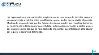 04
Las organizaciones internacionales surgieron como una forma de intentar procurar
una convivencia armónica entre los diferentes países en los que se divide el planeta.
Muchos de los problemas que los Estados tienen no pueden ser resueltos dentro de
su frontera por lo tanto contar con entidades externas (conformadas a partes iguales
por los países entre los que se haya realizado el acuerdo) que intercedan para abogar
por la paz y la seguridad del mundo.
 
