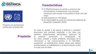 04
Su meta es ayudar a los países a elaborar y compartir
soluciones que permitan responder a los retos que
plantean: gobernabilidad democrática, reducción de
la pobreza, prevención y recuperación de
las crisis, energía y medio ambiente, tecnología de la
información y las comunicaciones y el VIH-SIDA.
Igualmente, se establecieron metas claras para reducir
la enfermedad, el analfabetismo y la discriminación contra
la mujer para el citado.
Programa de las Naciones
Unidas para el Desarrollo
Características
Propósito
 El PNUD promueve el cambio y conecta a los
conocimientos, la experiencia y los recursos
necesarios para ayudar a los pueblos a forjar una vida
mejor.
 Está presente en 178 países.
 Es responsable de poner en marcha los objetivos de
Desarrollo Sostenible (ODS)
 