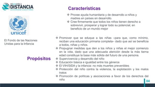 04
 Promover que se eduque a las niñas –para que, como mínimo,
reciban una educación primaria completa– dado que así se beneficia
a todos, niñas y niños.
 Propugnar medidas que den a los niños y niñas el mejor comienzo
en la vida, dado que una adecuada atención desde la más tierna
edad constituye la base más sólida del futuro de una persona.
 Supervivencia y desarrollo del niño
 Educación básica e igualdad entre los géneros
 El VIH/SIDA y la infancia: no más muertes prevenibles
 Protección del niño contra la violencia, la explotación y los malos
tratos
 Promoción de políticas y asociaciones a favor de los derechos del
niño
El Fondo de las Naciones
Unidas para la Infancia
Características
Propósitos
 Provee ayuda humanitaria y de desarrollo a niños y
madres en países en desarrollo.
 Cree firmemente que todos los niños tienen derecho a
sobrevivir, prosperar y lograr todo su potencial, en
beneficio de un mundo mejor
 