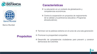 04
 Terminar con la pobreza extrema en el curso de una sola generación
 Promover la prosperidad compartida
 Desarrollo de competencias ciudadanas para prevenir y construir
democracia de Colombia
Banco Mundial
Características
Propósitos
 La educación en un contexto de globalización y
competencias económicas.
 Centra la cooperación en proyectos de mejoramiento
de la calidad y la pertinencia educativa ( Programas
etnoeducativos)
 